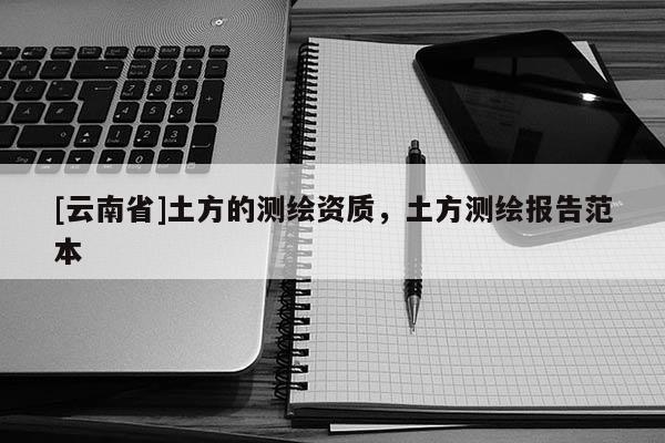 [云南省]土方的测绘资质，土方测绘报告范本