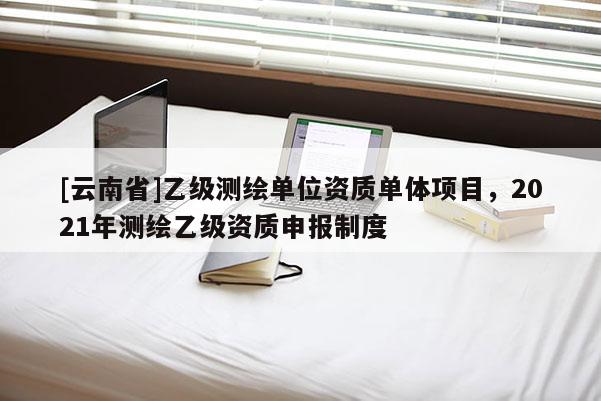 [云南省]乙级测绘单位资质单体项目，2021年测绘乙级资质申报制度