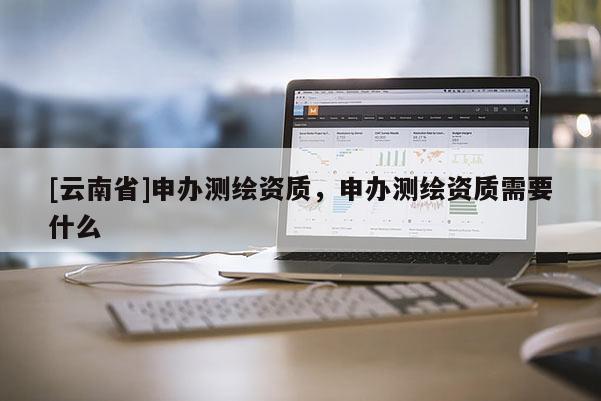 [云南省]申办测绘资质，申办测绘资质需要什么