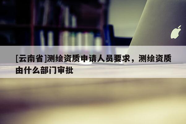 [云南省]测绘资质申请人员要求，测绘资质由什么部门审批