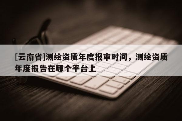 [云南省]测绘资质年度报审时间，测绘资质年度报告在哪个平台上