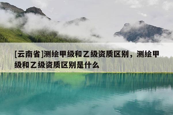 [云南省]测绘甲级和乙级资质区别，测绘甲级和乙级资质区别是什么