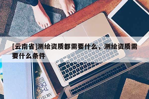 [云南省]测绘资质都需要什么，测绘资质需要什么条件