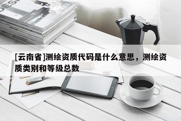 [云南省]测绘资质代码是什么意思，测绘资质类别和等级总数