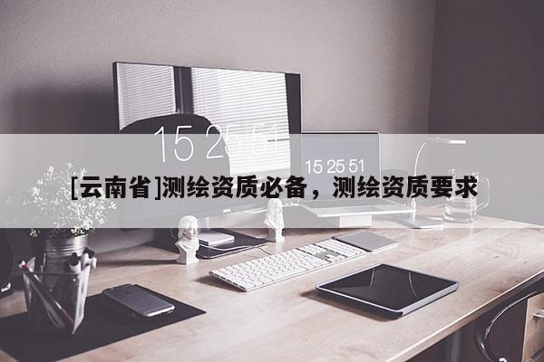 [云南省]测绘资质必备，测绘资质要求