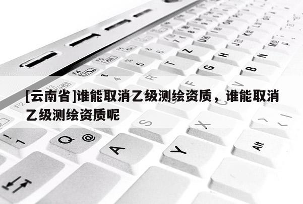 [云南省]谁能取消乙级测绘资质，谁能取消乙级测绘资质呢