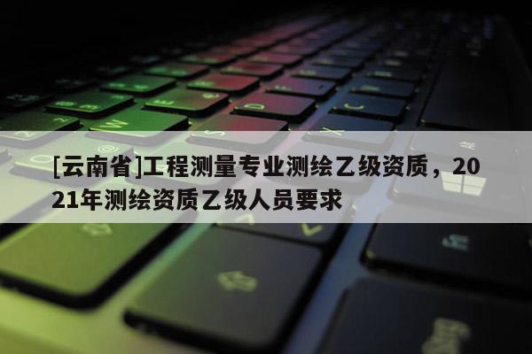 [云南省]工程测量专业测绘乙级资质，2021年测绘资质乙级人员要求