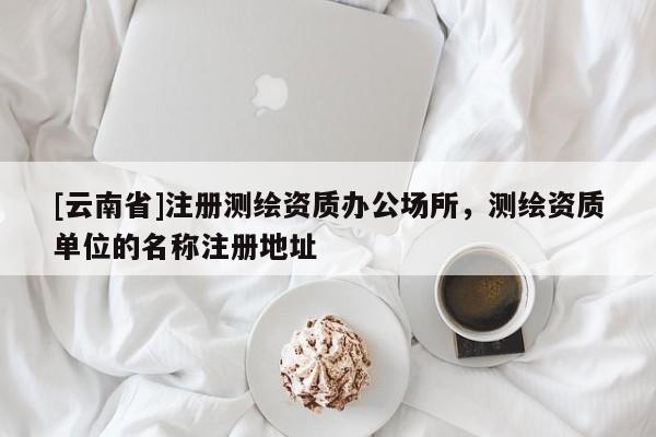 [云南省]注册测绘资质办公场所，测绘资质单位的名称注册地址