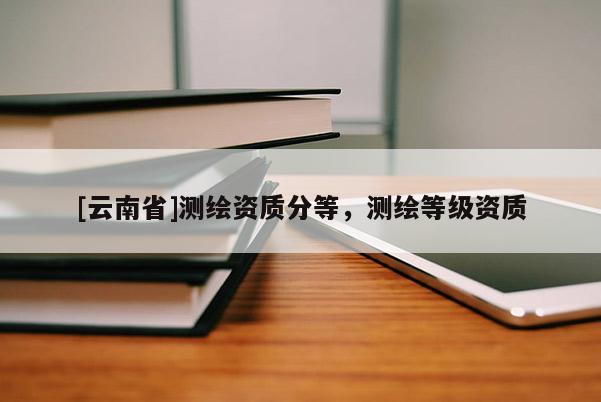 [云南省]测绘资质分等，测绘等级资质
