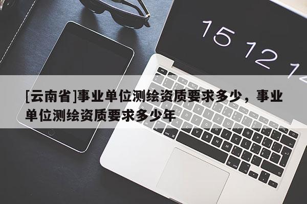 [云南省]事业单位测绘资质要求多少，事业单位测绘资质要求多少年