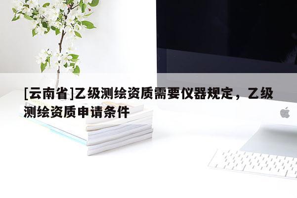 [云南省]乙级测绘资质需要仪器规定，乙级测绘资质申请条件