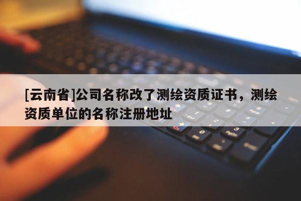 [云南省]公司名称改了测绘资质证书，测绘资质单位的名称注册地址