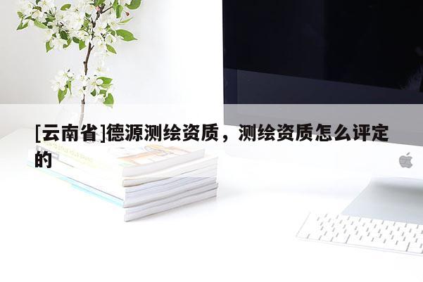[云南省]德源测绘资质，测绘资质怎么评定的