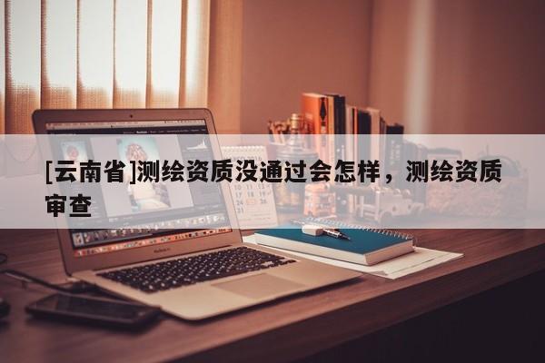 [云南省]测绘资质没通过会怎样，测绘资质审查