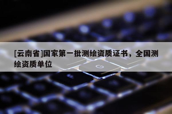 [云南省]国家第一批测绘资质证书，全国测绘资质单位