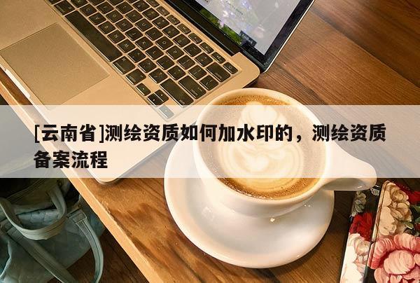 [云南省]测绘资质如何加水印的，测绘资质备案流程