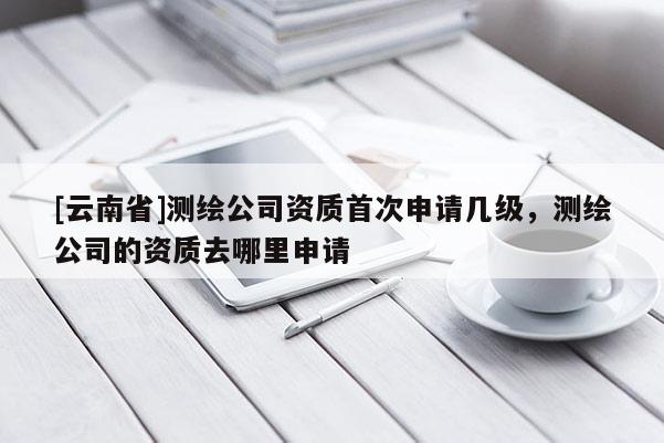 [云南省]测绘公司资质首次申请几级，测绘公司的资质去哪里申请