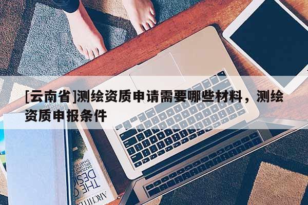 [云南省]测绘资质申请需要哪些材料，测绘资质申报条件
