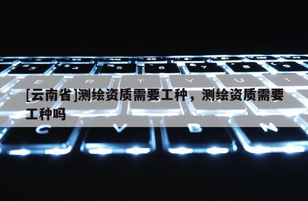 [云南省]测绘资质需要工种，测绘资质需要工种吗