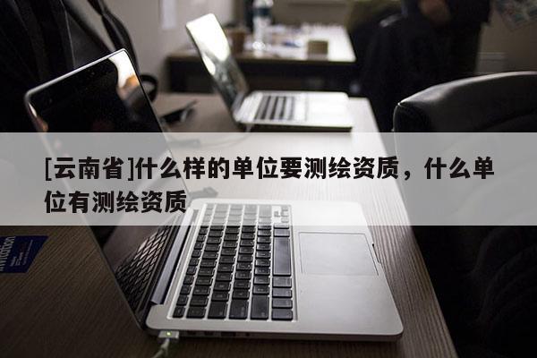[云南省]什么样的单位要测绘资质，什么单位有测绘资质