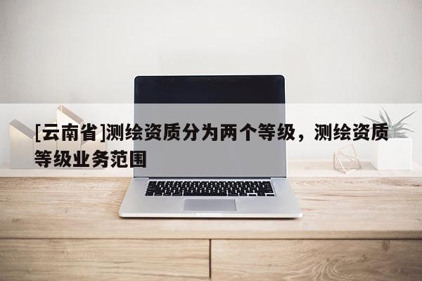[云南省]测绘资质分为两个等级，测绘资质等级业务范围