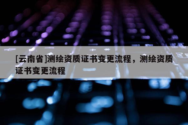 [云南省]测绘资质证书变更流程，测绘资质证书变更流程