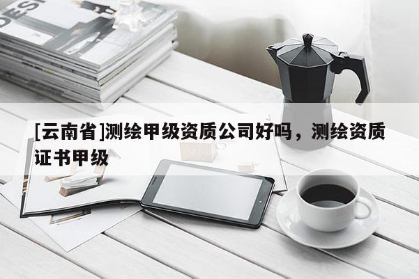 [云南省]测绘甲级资质公司好吗，测绘资质证书甲级
