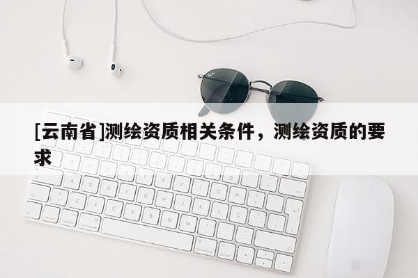 [云南省]测绘资质相关条件，测绘资质的要求