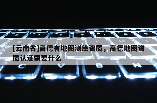 [云南省]高德有地图测绘资质，高德地图资质认证需要什么