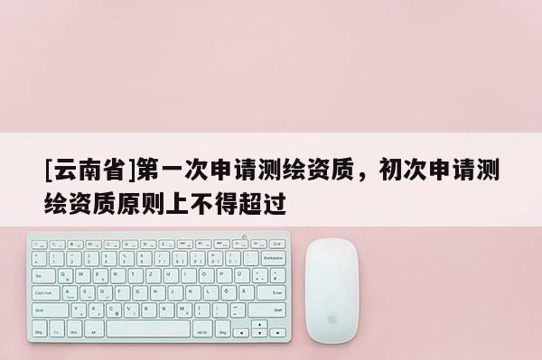 [云南省]第一次申请测绘资质，初次申请测绘资质原则上不得超过