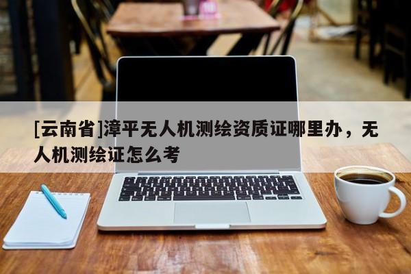 [云南省]漳平无人机测绘资质证哪里办，无人机测绘证怎么考