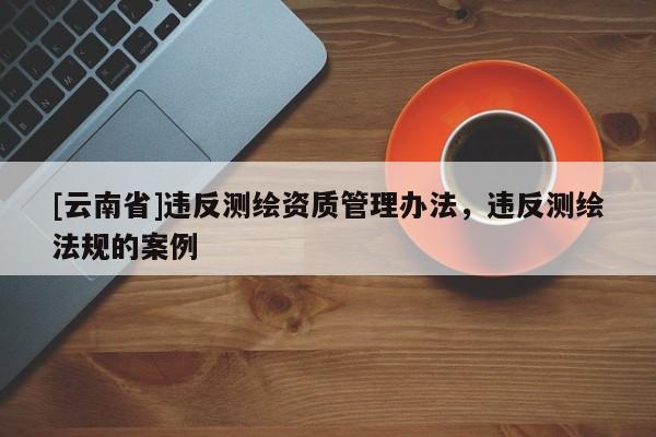 [云南省]违反测绘资质管理办法，违反测绘法规的案例