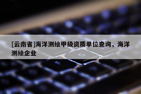 [云南省]海洋测绘甲级资质单位查询，海洋测绘企业