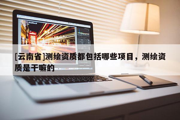 [云南省]测绘资质都包括哪些项目，测绘资质是干嘛的