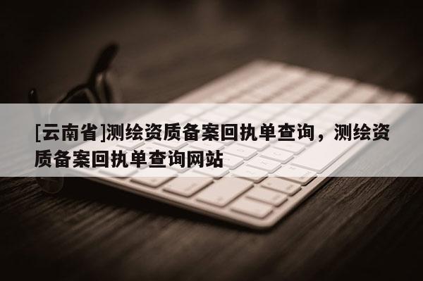 [云南省]测绘资质备案回执单查询，测绘资质备案回执单查询网站