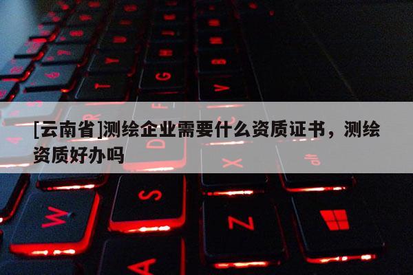 [云南省]测绘企业需要什么资质证书，测绘资质好办吗