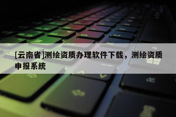 [云南省]测绘资质办理软件下载，测绘资质申报系统