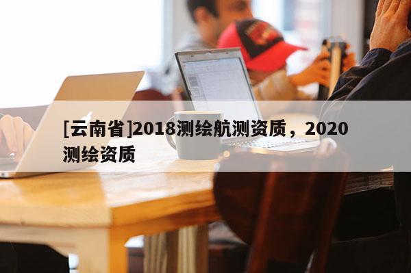 [云南省]2018测绘航测资质，2020测绘资质