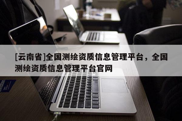 [云南省]全国测绘资质信息管理平台，全国测绘资质信息管理平台官网