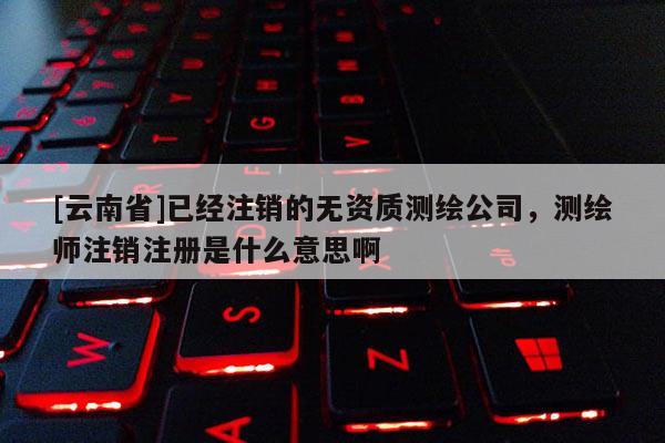[云南省]已经注销的无资质测绘公司，测绘师注销注册是什么意思啊