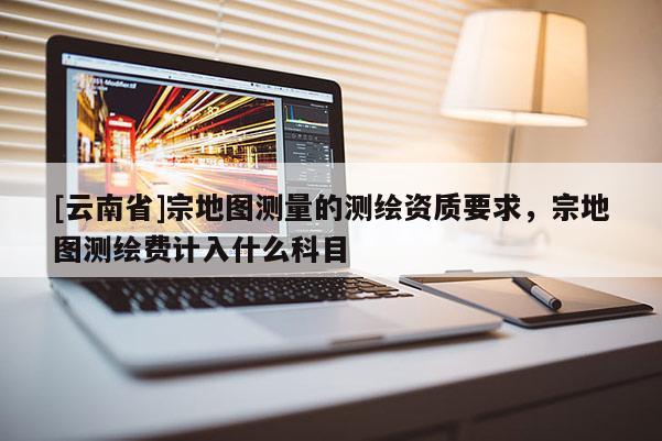 [云南省]宗地图测量的测绘资质要求，宗地图测绘费计入什么科目