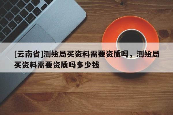 [云南省]测绘局买资料需要资质吗，测绘局买资料需要资质吗多少钱