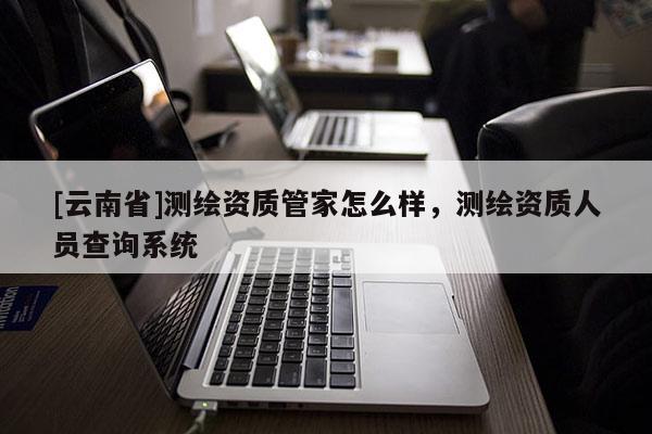 [云南省]测绘资质管家怎么样，测绘资质人员查询系统