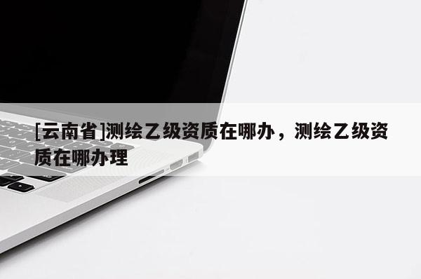 [云南省]测绘乙级资质在哪办，测绘乙级资质在哪办理
