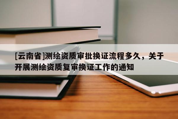 [云南省]测绘资质审批换证流程多久，关于开展测绘资质复审换证工作的通知