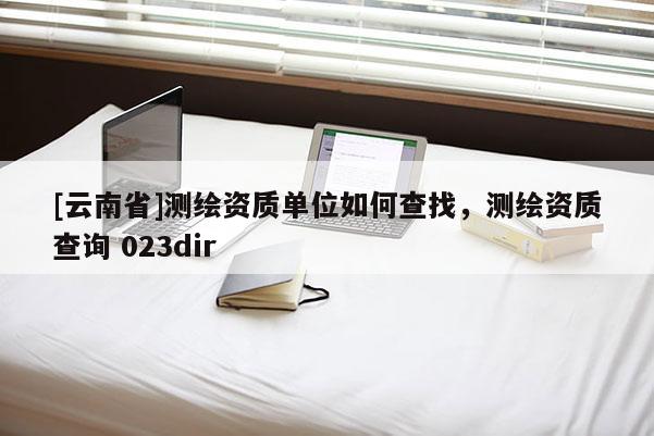 [云南省]测绘资质单位如何查找，测绘资质查询 023dir