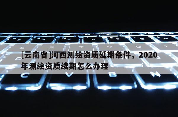 [云南省]河西测绘资质延期条件，2020年测绘资质续期怎么办理