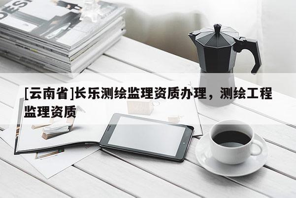 [云南省]长乐测绘监理资质办理，测绘工程监理资质
