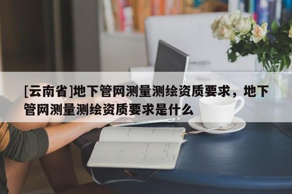 [云南省]地下管网测量测绘资质要求，地下管网测量测绘资质要求是什么