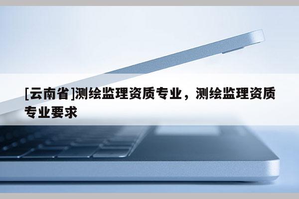 [云南省]测绘监理资质专业，测绘监理资质专业要求